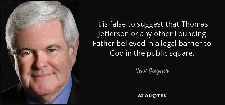 It is false to suggest that Thomas Jefferson or any other Founding Father believed in a legal barrier to God in the public square. - Newt Gingrich