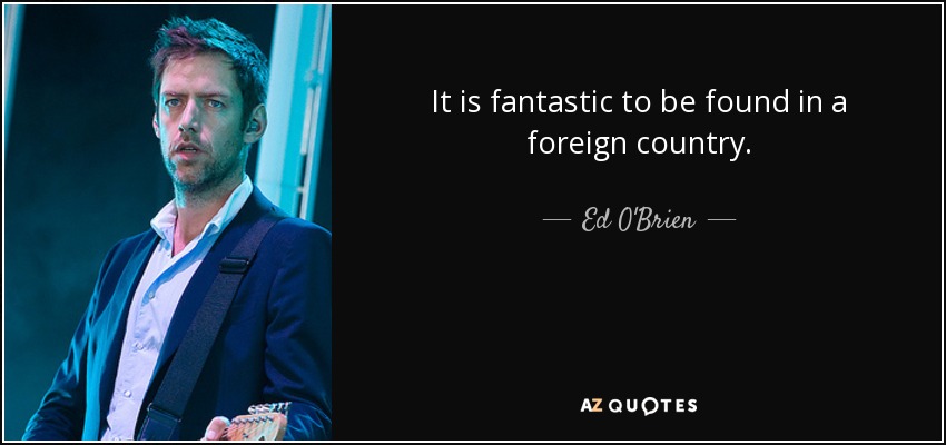 It is fantastic to be found in a foreign country. - Ed O'Brien