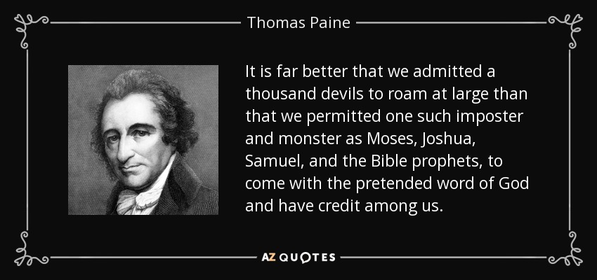 It is far better that we admitted a thousand devils to roam at large than that we permitted one such imposter and monster as Moses, Joshua, Samuel, and the Bible prophets, to come with the pretended word of God and have credit among us. - Thomas Paine