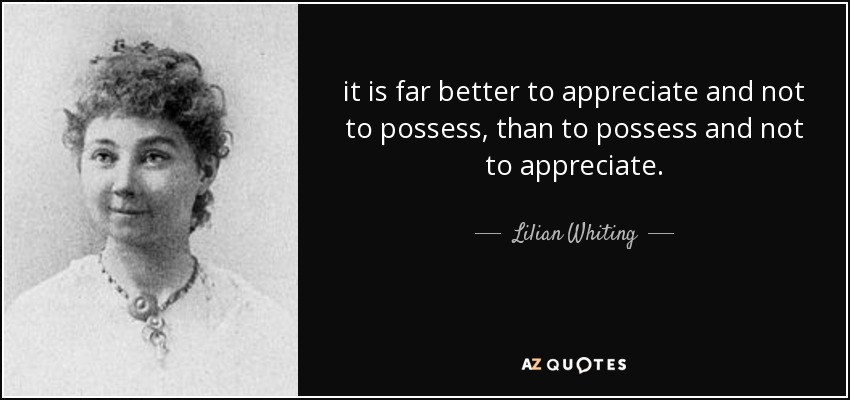it is far better to appreciate and not to possess, than to possess and not to appreciate. - Lilian Whiting