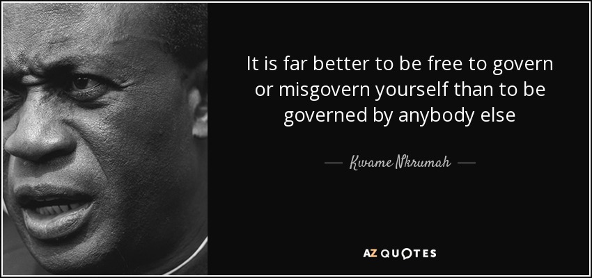 It is far better to be free to govern or misgovern yourself than to be governed by anybody else - Kwame Nkrumah