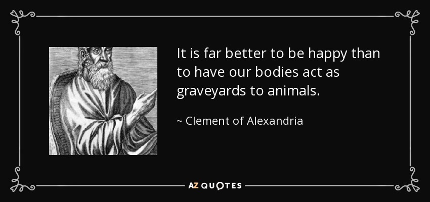 It is far better to be happy than to have our bodies act as graveyards to animals. - Clement of Alexandria