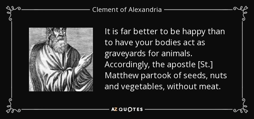 It is far better to be happy than to have your bodies act as graveyards for animals. Accordingly, the apostle [St.] Matthew partook of seeds, nuts and vegetables, without meat. - Clement of Alexandria