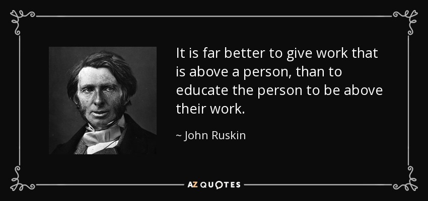 It is far better to give work that is above a person, than to educate the person to be above their work. - John Ruskin