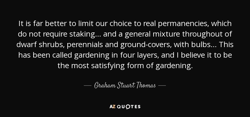 It is far better to limit our choice to real permanencies, which do not require staking... and a general mixture throughout of dwarf shrubs, perennials and ground-covers, with bulbs... This has been called gardening in four layers, and I believe it to be the most satisfying form of gardening. - Graham Stuart Thomas