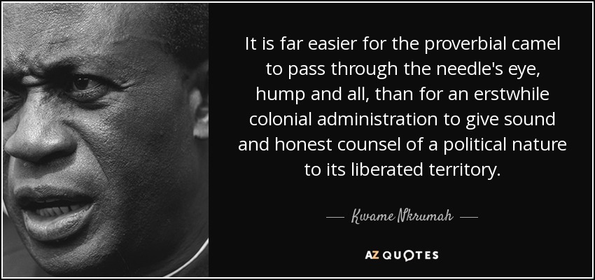 It is far easier for the proverbial camel to pass through the needle's eye, hump and all, than for an erstwhile colonial administration to give sound and honest counsel of a political nature to its liberated territory. - Kwame Nkrumah