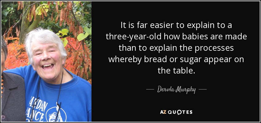 It is far easier to explain to a three-year-old how babies are made than to explain the processes whereby bread or sugar appear on the table. - Dervla Murphy