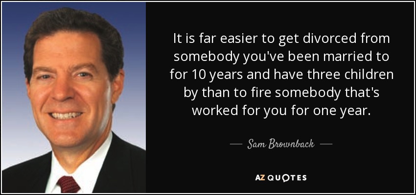 It is far easier to get divorced from somebody you've been married to for 10 years and have three children by than to fire somebody that's worked for you for one year. - Sam Brownback