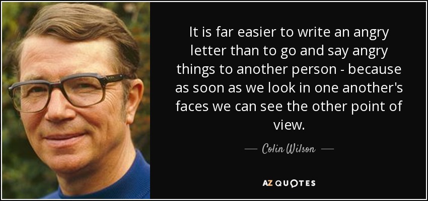 It is far easier to write an angry letter than to go and say angry things to another person - because as soon as we look in one another's faces we can see the other point of view. - Colin Wilson