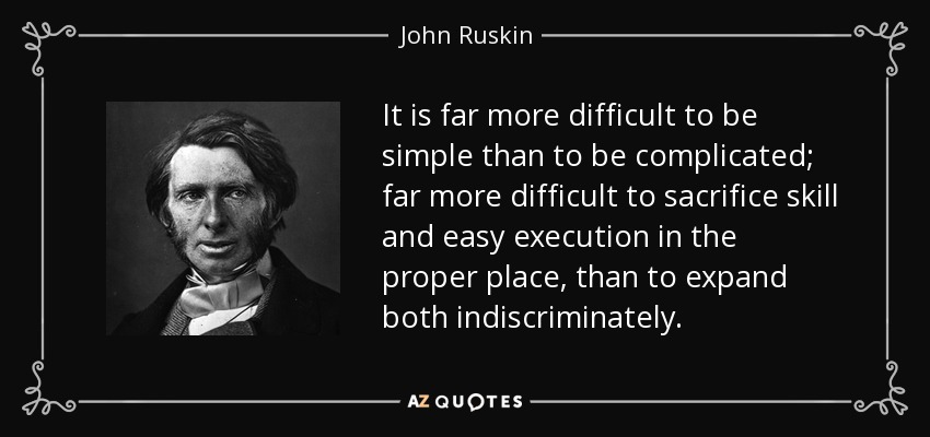 It is far more difficult to be simple than to be complicated; far more difficult to sacrifice skill and easy execution in the proper place, than to expand both indiscriminately. - John Ruskin