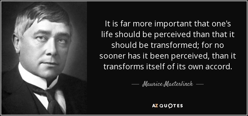 It is far more important that one's life should be perceived than that it should be transformed; for no sooner has it been perceived, than it transforms itself of its own accord. - Maurice Maeterlinck