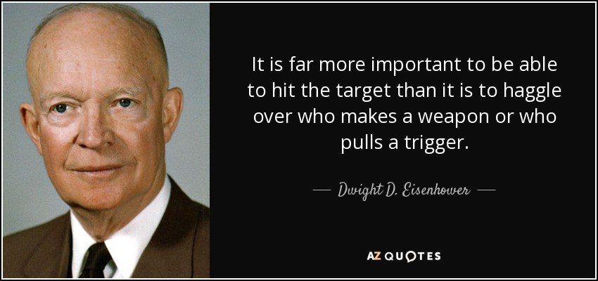 It is far more important to be able to hit the target than it is to haggle over who makes a weapon or who pulls a trigger. - Dwight D. Eisenhower