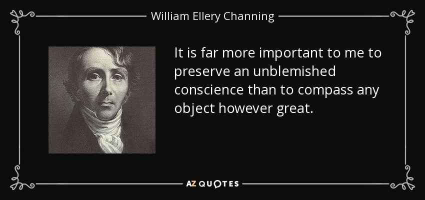 It is far more important to me to preserve an unblemished conscience than to compass any object however great. - William Ellery Channing