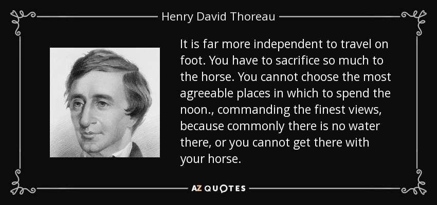 It is far more independent to travel on foot. You have to sacrifice so much to the horse. You cannot choose the most agreeable places in which to spend the noon., commanding the finest views, because commonly there is no water there, or you cannot get there with your horse. - Henry David Thoreau