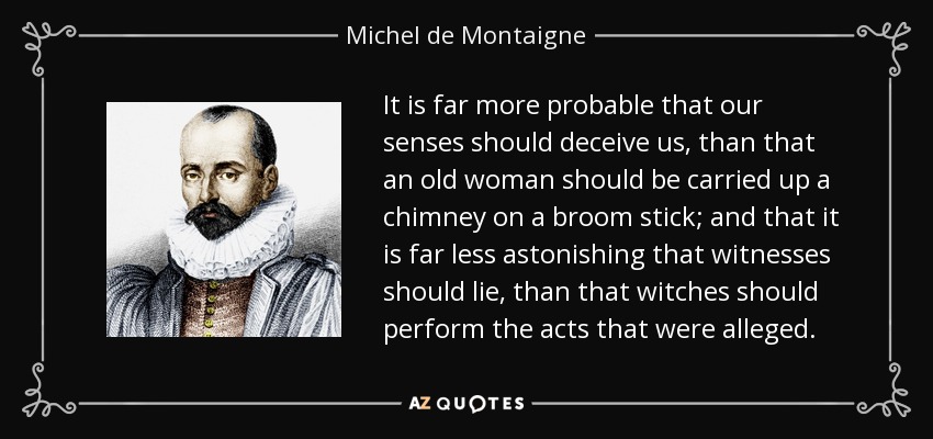 It is far more probable that our senses should deceive us, than that an old woman should be carried up a chimney on a broom stick; and that it is far less astonishing that witnesses should lie, than that witches should perform the acts that were alleged. - Michel de Montaigne