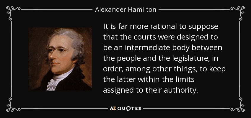 It is far more rational to suppose that the courts were designed to be an intermediate body between the people and the legislature, in order, among other things, to keep the latter within the limits assigned to their authority. - Alexander Hamilton