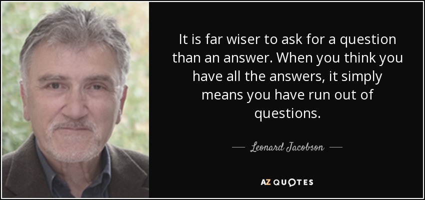 It is far wiser to ask for a question than an answer. When you think you have all the answers, it simply means you have run out of questions. - Leonard Jacobson