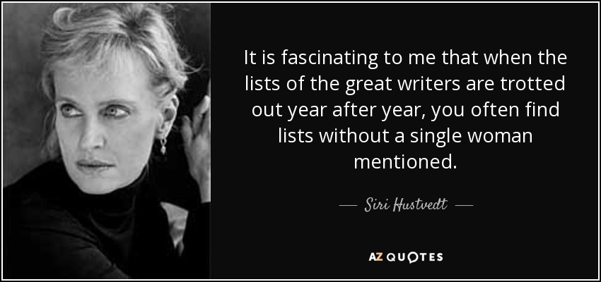 It is fascinating to me that when the lists of the great writers are trotted out year after year, you often find lists without a single woman mentioned. - Siri Hustvedt
