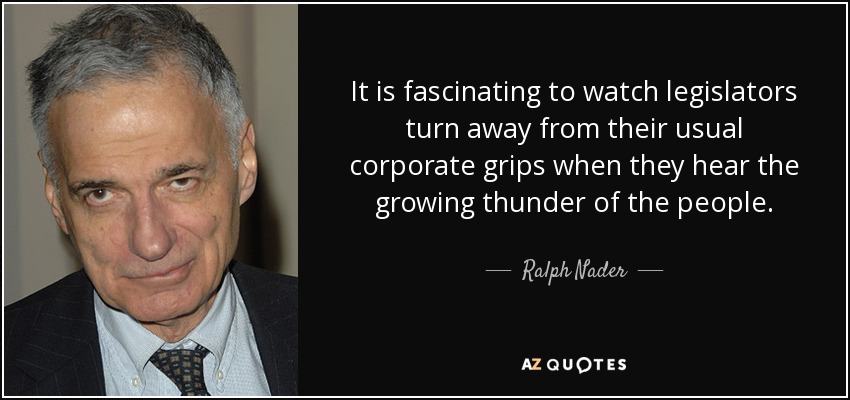It is fascinating to watch legislators turn away from their usual corporate grips when they hear the growing thunder of the people. - Ralph Nader