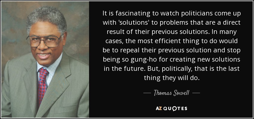 It is fascinating to watch politicians come up with 'solutions' to problems that are a direct result of their previous solutions. In many cases, the most efficient thing to do would be to repeal their previous solution and stop being so gung-ho for creating new solutions in the future. But, politically, that is the last thing they will do. - Thomas Sowell