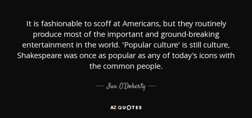 It is fashionable to scoff at Americans, but they routinely produce most of the important and ground-breaking entertainment in the world. 'Popular culture' is still culture, Shakespeare was once as popular as any of today's icons with the common people. - Ian O'Doherty