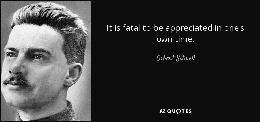 It is fatal to be appreciated in one's own time. - Osbert Sitwell