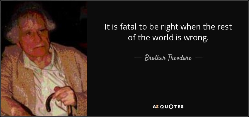 It is fatal to be right when the rest of the world is wrong. - Brother Theodore