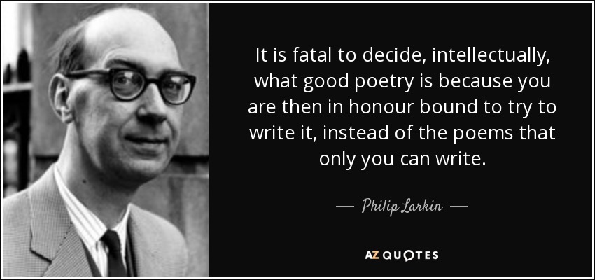 It is fatal to decide, intellectually, what good poetry is because you are then in honour bound to try to write it, instead of the poems that only you can write. - Philip Larkin
