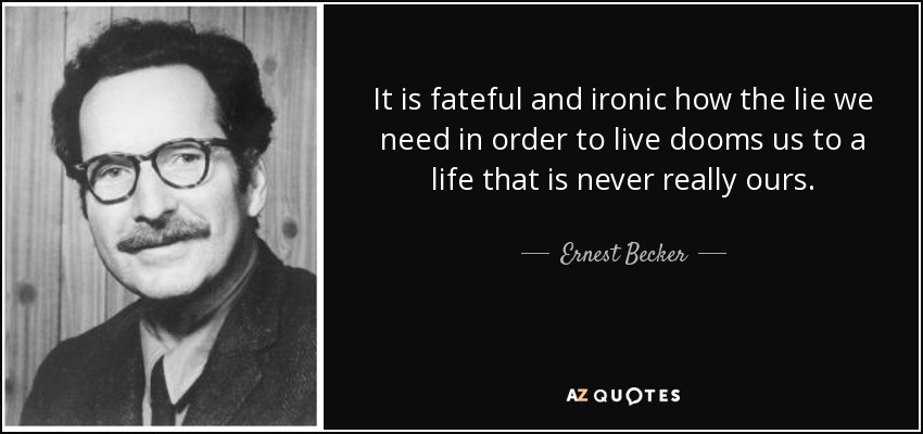 It is fateful and ironic how the lie we need in order to live dooms us to a life that is never really ours. - Ernest Becker