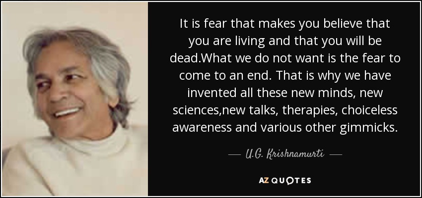 It is fear that makes you believe that you are living and that you will be dead.What we do not want is the fear to come to an end. That is why we have invented all these new minds, new sciences,new talks, therapies, choiceless awareness and various other gimmicks. - U.G. Krishnamurti