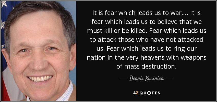 It is fear which leads us to war, ... It is fear which leads us to believe that we must kill or be killed. Fear which leads us to attack those who have not attacked us. Fear which leads us to ring our nation in the very heavens with weapons of mass destruction. - Dennis Kucinich