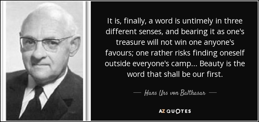 It is, finally, a word is untimely in three different senses, and bearing it as one's treasure will not win one anyone's favours; one rather risks finding oneself outside everyone's camp... Beauty is the word that shall be our first. - Hans Urs von Balthasar