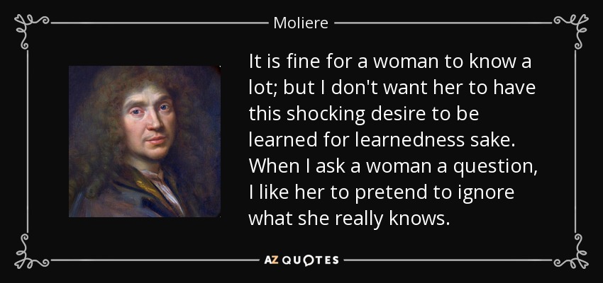 It is fine for a woman to know a lot; but I don't want her to have this shocking desire to be learned for learnedness sake. When I ask a woman a question, I like her to pretend to ignore what she really knows. - Moliere