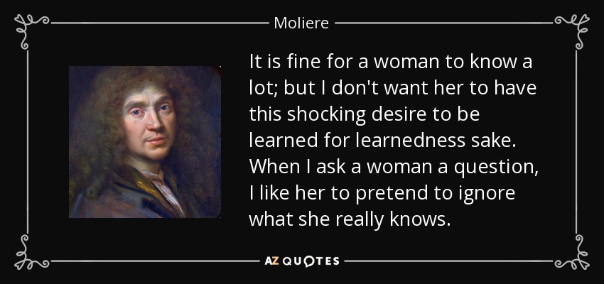 It is fine for a woman to know a lot; but I don't want her to have this shocking desire to be learned for learnedness sake. When I ask a woman a question, I like her to pretend to ignore what she really knows. - Moliere