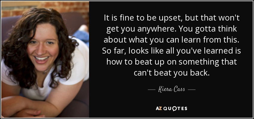 It is fine to be upset, but that won't get you anywhere. You gotta think about what you can learn from this. So far, looks like all you've learned is how to beat up on something that can't beat you back. - Kiera Cass