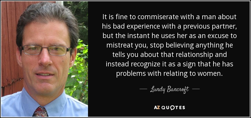 It is fine to commiserate with a man about his bad experience with a previous partner, but the instant he uses her as an excuse to mistreat you, stop believing anything he tells you about that relationship and instead recognize it as a sign that he has problems with relating to women. - Lundy Bancroft