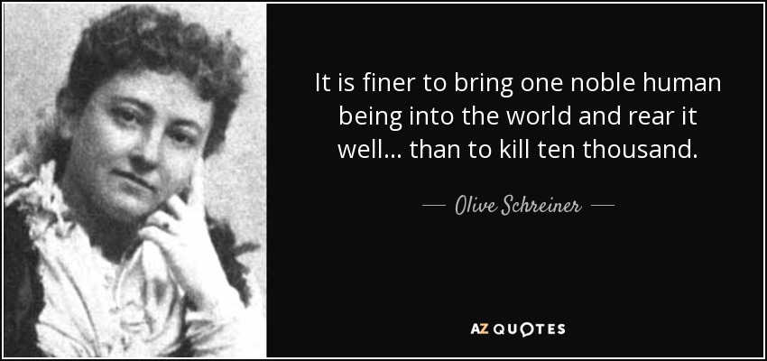 It is finer to bring one noble human being into the world and rear it well... than to kill ten thousand. - Olive Schreiner