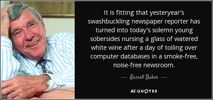 It is fitting that yesteryear's swashbuckling newspaper reporter has turned into today's solemn young sobersides nursing a glass of watered white wine after a day of toiling over computer databases in a smoke-free, noise-free newsroom. - Russell Baker