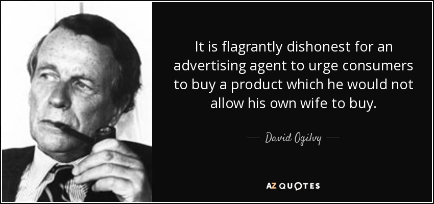 It is flagrantly dishonest for an advertising agent to urge consumers to buy a product which he would not allow his own wife to buy. - David Ogilvy