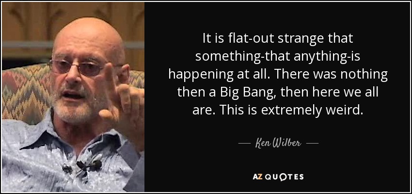 It is flat-out strange that something-that anything-is happening at all. There was nothing then a Big Bang, then here we all are. This is extremely weird. - Ken Wilber