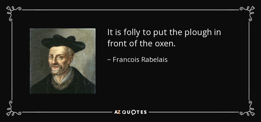 It is folly to put the plough in front of the oxen. - Francois Rabelais