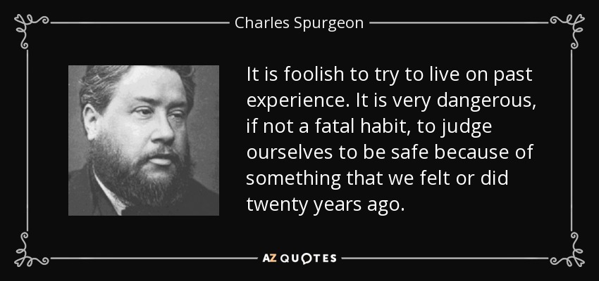 It is foolish to try to live on past experience. It is very dangerous, if not a fatal habit, to judge ourselves to be safe because of something that we felt or did twenty years ago. - Charles Spurgeon