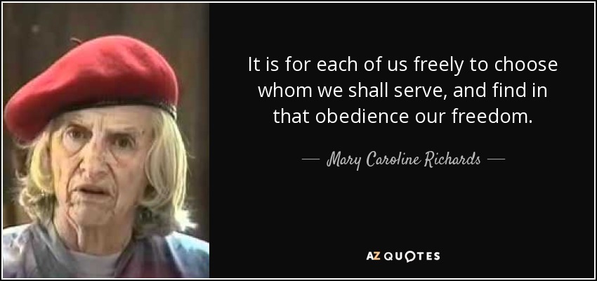 It is for each of us freely to choose whom we shall serve, and find in that obedience our freedom. - Mary Caroline Richards