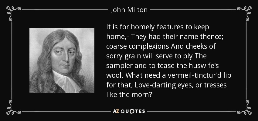 It is for homely features to keep home,- They had their name thence; coarse complexions And cheeks of sorry grain will serve to ply The sampler and to tease the huswife's wool. What need a vermeil-tinctur'd lip for that, Love-darting eyes, or tresses like the morn? - John Milton