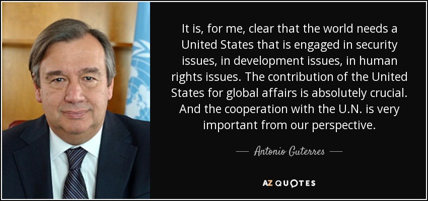 It is, for me, clear that the world needs a United States that is engaged in security issues, in development issues, in human rights issues. The contribution of the United States for global affairs is absolutely crucial. And the cooperation with the U.N. is very important from our perspective. - Antonio Guterres