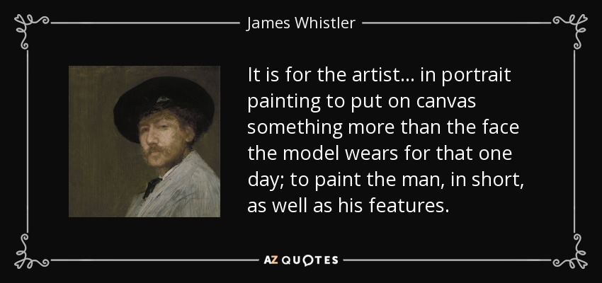 It is for the artist... in portrait painting to put on canvas something more than the face the model wears for that one day; to paint the man, in short, as well as his features. - James Whistler