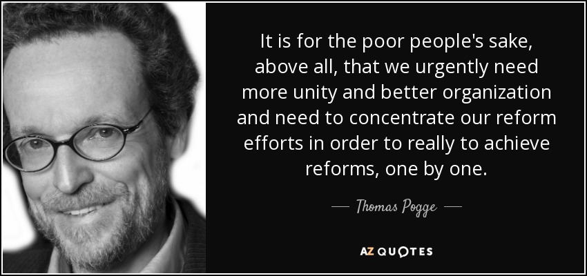 It is for the poor people's sake, above all, that we urgently need more unity and better organization and need to concentrate our reform efforts in order to really to achieve reforms, one by one. - Thomas Pogge