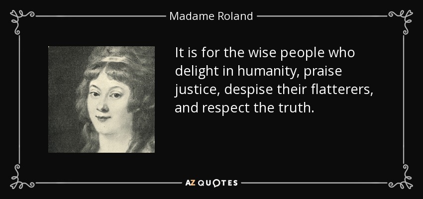 It is for the wise people who delight in humanity, praise justice, despise their flatterers, and respect the truth. - Madame Roland