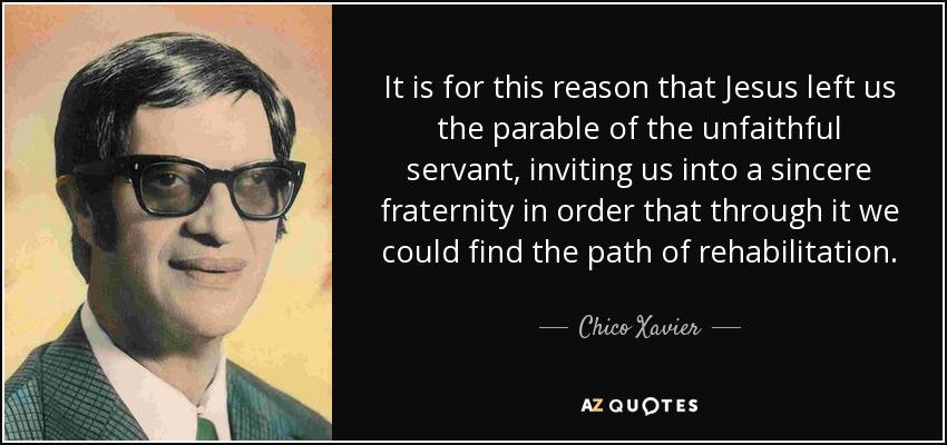 It is for this reason that Jesus left us the parable of the unfaithful servant, inviting us into a sincere fraternity in order that through it we could find the path of rehabilitation. - Chico Xavier