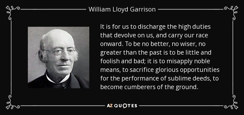 It is for us to discharge the high duties that devolve on us, and carry our race onward. To be no better, no wiser, no greater than the past is to be little and foolish and bad; it is to misapply noble means, to sacrifice glorious opportunities for the performance of sublime deeds, to become cumberers of the ground. - William Lloyd Garrison
